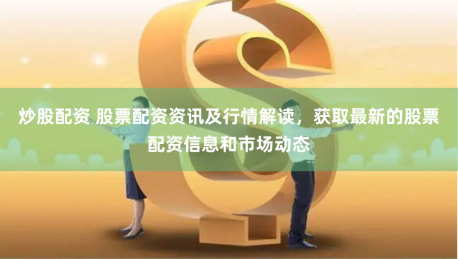 炒股配资 股票配资资讯及行情解读，获取最新的股票配资信息和市场动态