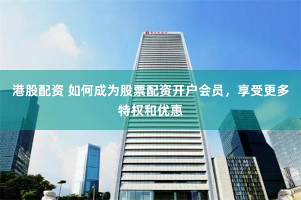 港股配资 如何成为股票配资开户会员，享受更多特权和优惠