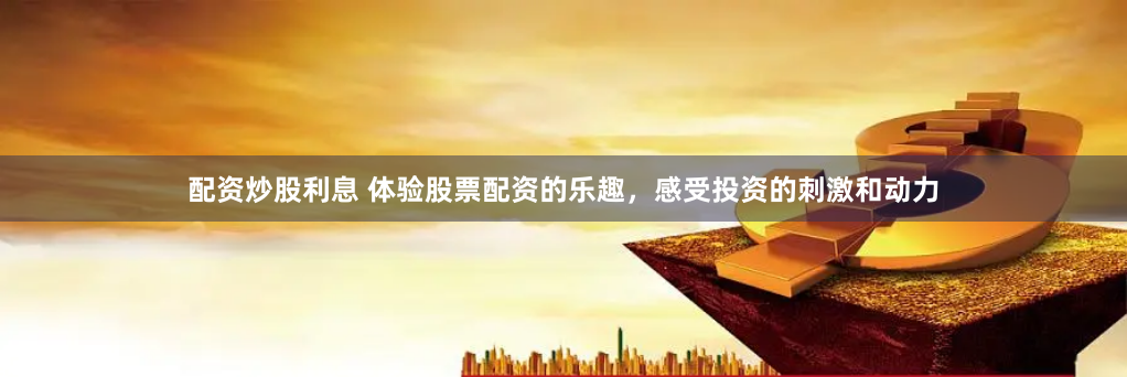 配资炒股利息 体验股票配资的乐趣，感受投资的刺激和动力