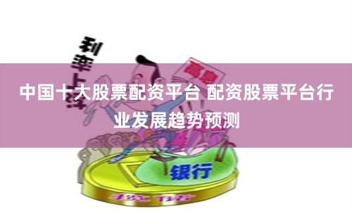 中国十大股票配资平台 配资股票平台行业发展趋势预测