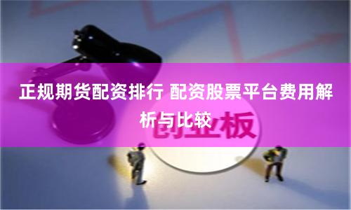 正规期货配资排行 配资股票平台费用解析与比较