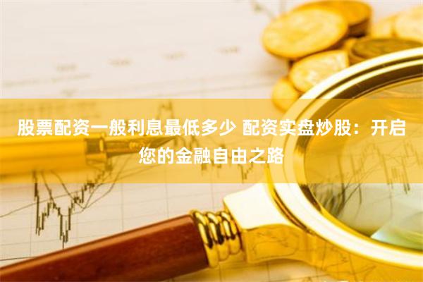 股票配资一般利息最低多少 配资实盘炒股:开启您的金融自由之路