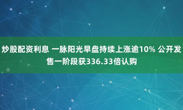 炒股配资利息 一脉阳光早盘持续上涨逾10% 公开发售一阶段获336.33倍认购