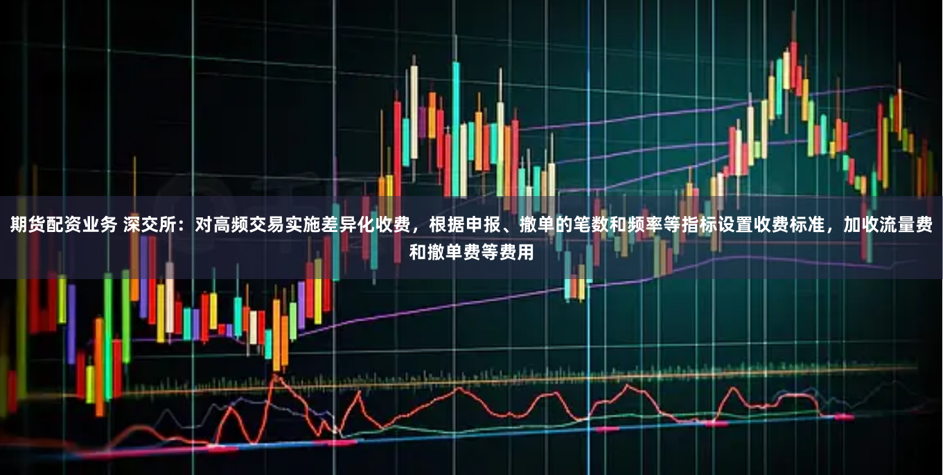 期货配资业务 深交所:对高频交易实施差异化收费,根据申报、撤单的笔数和频率等指标设置收费标准,加收流量费和撤单费等费用