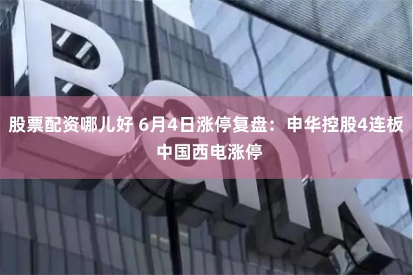 股票配资哪儿好 6月4日涨停复盘:申华控股4连板 中国西电涨停