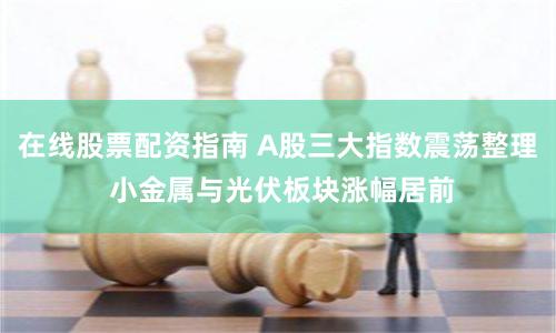 在线股票配资指南 A股三大指数震荡整理 小金属与光伏板块涨幅居前