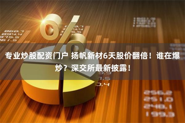 专业炒股配资门户 扬帆新材6天股价翻倍！谁在爆炒？深交所最新披露！
