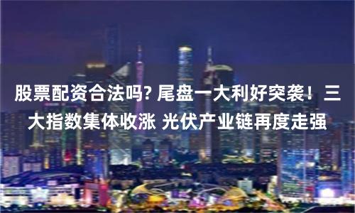 股票配资合法吗? 尾盘一大利好突袭!三大指数集体收涨 光伏产业链再度走强