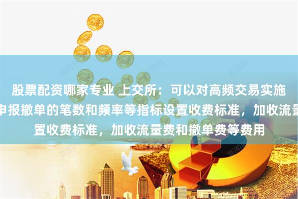 股票配资哪家专业 上交所：可以对高频交易实施差异化收费，根据申报撤单的笔数和频率等指标设置收费标准，加收流量费和撤单费等费用