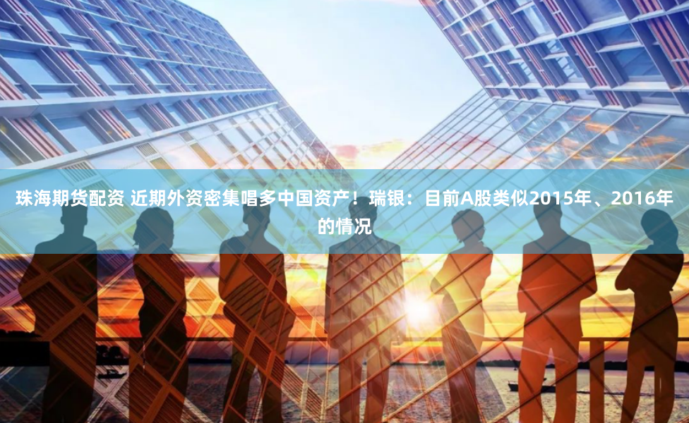 珠海期货配资 近期外资密集唱多中国资产!瑞银:目前A股类似2015年、2016年的情况