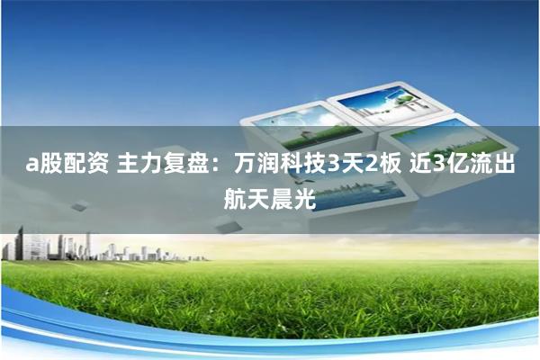 a股配资 主力复盘：万润科技3天2板 近3亿流出航天晨光