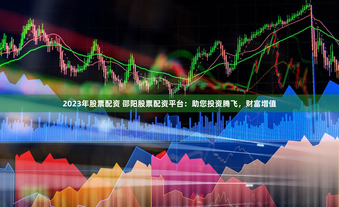 2023年股票配资 邵阳股票配资平台：助您投资腾飞，财富增值