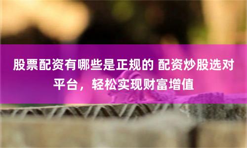 股票配资有哪些是正规的 配资炒股选对平台，轻松实现财富增值