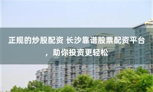 正规的炒股配资 长沙靠谱股票配资平台，助你投资更轻松
